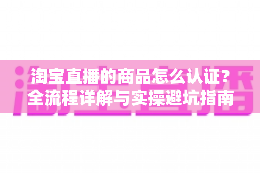 淘宝直播的商品怎么认证？全流程详解与实操避坑指南