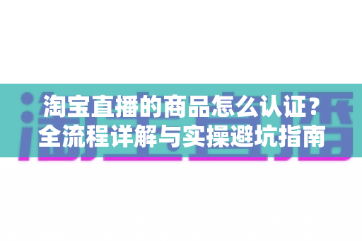 淘宝直播的商品怎么认证？全流程详解与实操避坑指南