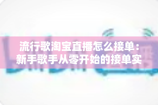 流行歌淘宝直播怎么接单：新手歌手从零开始的接单实战全攻略