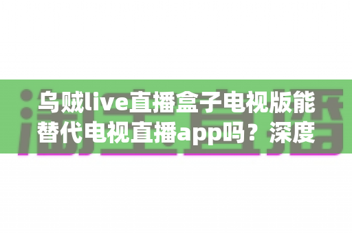 乌贼live直播盒子电视版能替代电视直播app吗？深度解析与实用选购指南一文读懂