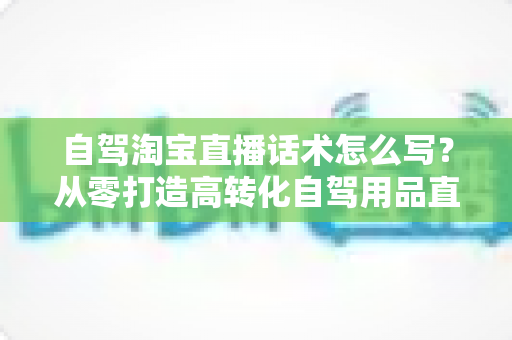 自驾淘宝直播话术怎么写?从零打造高转化自驾用品直播间的完整实战指南 自驾淘宝直播话术怎么写?从零打造高转化自驾用品直播间的完整实战指南