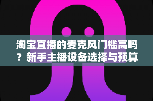 淘宝直播的麦克风门槛高吗?新手主播设备选择与预算全解析 淘宝直播的麦克风门槛高吗?新手主播设备选择与预算全解析