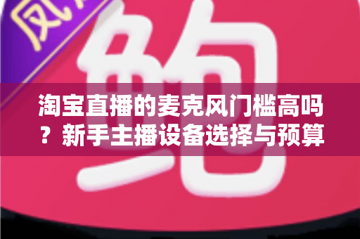 淘宝直播的麦克风门槛高吗?新手主播设备选择与预算全解析 淘宝直播的麦克风门槛高吗?新手主播设备选择与预算全解析