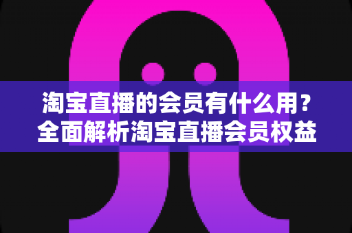 淘宝直播的会员有什么用？全面解析淘宝直播会员权益与实用价值指南