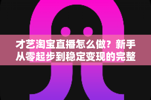 才艺淘宝直播怎么做?新手从零起步到稳定变现的完整实战指南 才艺淘宝直播怎么做?新手从零起步到稳定变现的完整实战指南