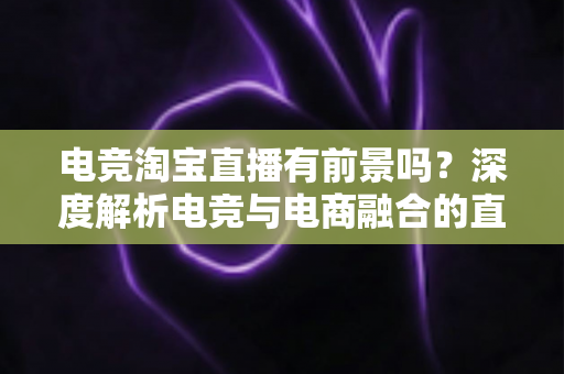 电竞淘宝直播有前景吗？深度解析电竞与电商融合的直播创业新机遇与变现路径