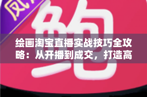 绘画淘宝直播实战技巧全攻略：从开播到成交，打造高人气绘画直播间的完整指南