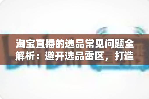 淘宝直播的选品常见问题全解析:避开选品雷区,打造高转化直播间的实战指南 淘宝直播的选品常见问题全解析:避开选品雷区,打造高转化直播间的实战指南