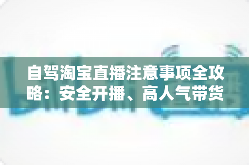 自驾淘宝直播注意事项全攻略:安全开播、高人气带货的实战指南 自驾淘宝直播注意事项全攻略:安全开播、高人气带货的实战指南