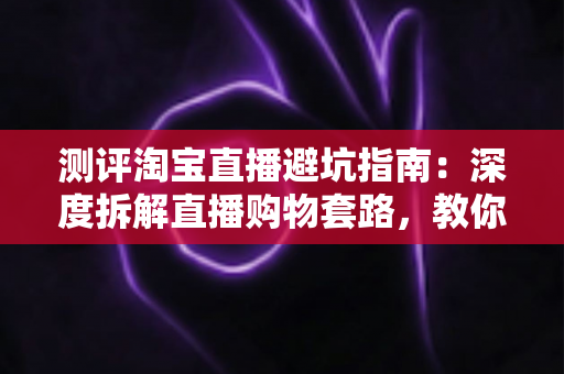 测评淘宝直播避坑指南:深度拆解直播购物套路,教你把钱花得明明白白 测评淘宝直播避坑指南:深度拆解直播购物套路,教你把钱花得明明白白