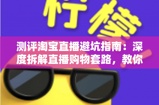 测评淘宝直播避坑指南:深度拆解直播购物套路,教你把钱花得明明白白 测评淘宝直播避坑指南:深度拆解直播购物套路,教你把钱花得明明白白