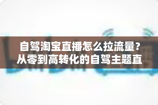 自驾淘宝直播怎么拉流量?从零到高转化的自驾主题直播引流实战指南 自驾淘宝直播怎么拉流量?从零到高转化的自驾主题直播引流实战指南