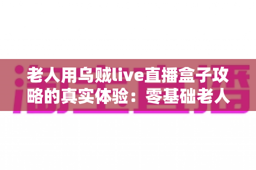 老人用乌贼live直播盒子攻略的真实体验:零基础老人也能轻松上手的使用全记录 老人用乌贼live直播盒子攻略的真实体验:零基础老人也能轻松上手的使用全记录