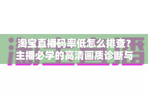 淘宝直播码率低怎么排查？主播必学的高清画质诊断与优化全攻略