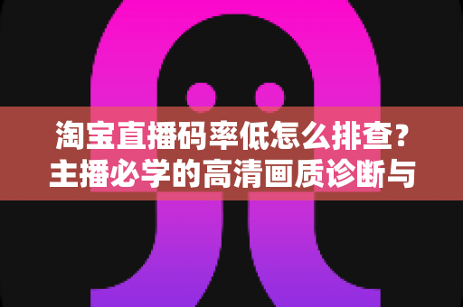 淘宝直播码率低怎么排查？主播必学的高清画质诊断与优化全攻略