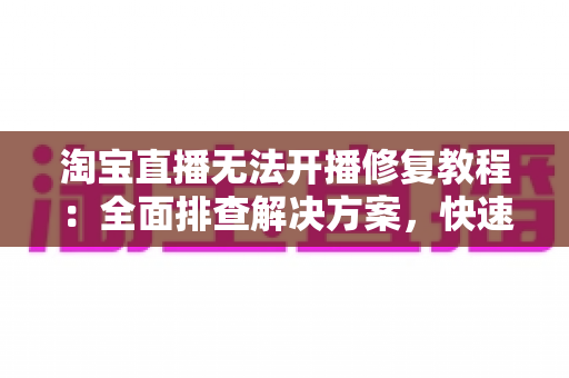 淘宝直播无法开播修复教程：全面排查解决方案，快速恢复直播带货不掉链