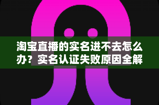 淘宝直播的实名进不去怎么办?实名认证失败原因全解析与高效解决方法指南 淘宝直播的实名进不去怎么办?实名认证失败原因全解析与高效解决方法指南