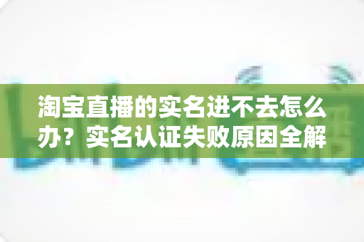 淘宝直播的实名进不去怎么办?实名认证失败原因全解析与高效解决方法指南 淘宝直播的实名进不去怎么办?实名认证失败原因全解析与高效解决方法指南