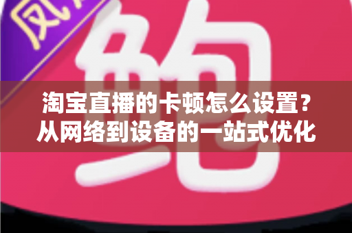 淘宝直播的卡顿怎么设置?从网络到设备的一站式优化指南,让直播间告别卡顿烦恼 淘宝直播的卡顿怎么设置?从网络到设备的一站式优化指南,让直播间告别卡顿烦恼