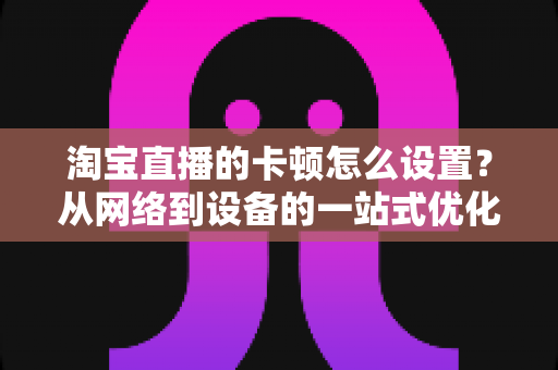 淘宝直播的卡顿怎么设置?从网络到设备的一站式优化指南,让直播间告别卡顿烦恼 淘宝直播的卡顿怎么设置?从网络到设备的一站式优化指南,让直播间告别卡顿烦恼
