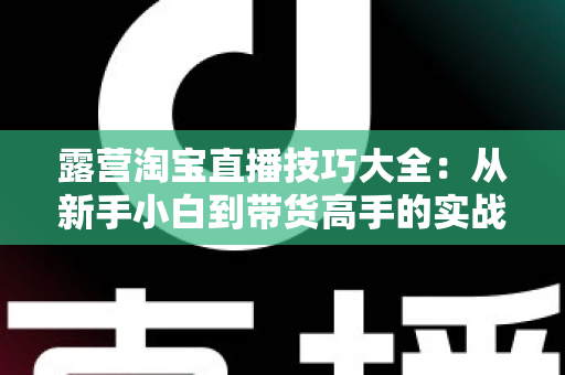 露营淘宝直播技巧大全:从新手小白到带货高手的实战指南 露营淘宝直播技巧大全:从新手小白到带货高手的实战指南