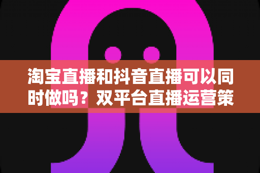淘宝直播和抖音直播可以同时做吗?双平台直播运营策略与实操指南全解析 淘宝直播和抖音直播可以同时做吗?双平台直播运营策略与实操指南全解析