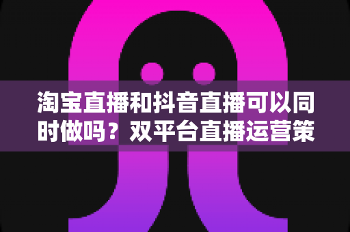 淘宝直播和抖音直播可以同时做吗?双平台直播运营策略与实操指南全解析 淘宝直播和抖音直播可以同时做吗?双平台直播运营策略与实操指南全解析