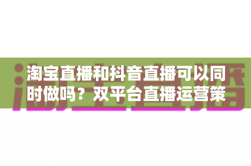淘宝直播和抖音直播可以同时做吗？双平台直播运营策略与实操指南全解析