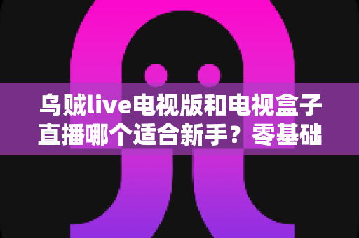 乌贼live电视版和电视盒子直播哪个适合新手?零基础用户最全对比指南 乌贼live电视版和电视盒子直播哪个适合新手?零基础用户最全对比指南
