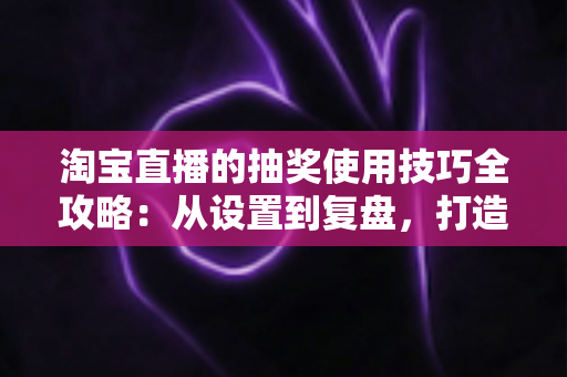 淘宝直播的抽奖使用技巧全攻略：从设置到复盘，打造高人气、高转化直播间的互动运营秘籍