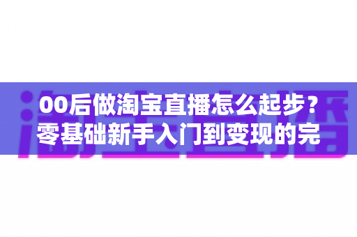 00后做淘宝直播怎么起步?零基础新手入门到变现的完整实战指南 00后做淘宝直播怎么起步?零基础新手入门到变现的完整实战指南