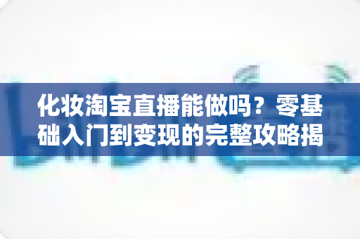 化妆淘宝直播能做吗？零基础入门到变现的完整攻略揭秘