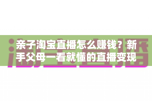亲子淘宝直播怎么赚钱？新手父母一看就懂的直播变现全攻略