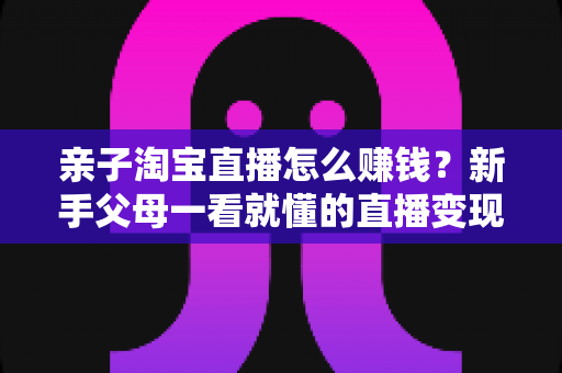 亲子淘宝直播怎么赚钱？新手父母一看就懂的直播变现全攻略