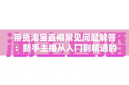 带货淘宝直播常见问题解答:新手主播从入门到精通的实战指南 带货淘宝直播常见问题解答:新手主播从入门到精通的实战指南