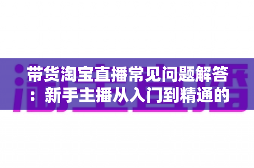 带货淘宝直播常见问题解答:新手主播从入门到精通的实战指南 带货淘宝直播常见问题解答:新手主播从入门到精通的实战指南