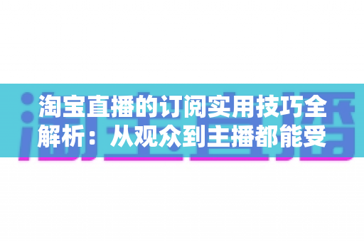 淘宝直播的订阅实用技巧全解析:从观众到主播都能受益的订阅管理指南 淘宝直播的订阅实用技巧全解析:从观众到主播都能受益的订阅管理指南