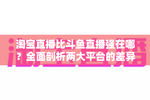 淘宝直播比斗鱼直播强在哪？全面剖析两大平台的差异化优势与商业价值