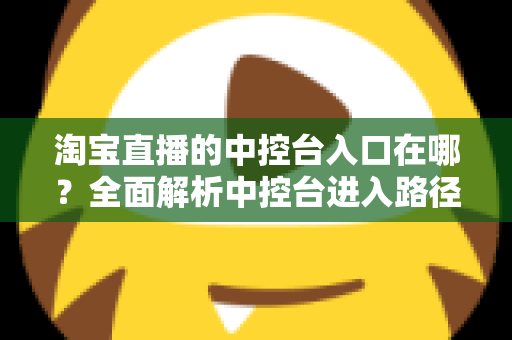 淘宝直播的中控台入口在哪？全面解析中控台进入路径、核心功能与实操技巧指南
