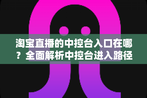 淘宝直播的中控台入口在哪？全面解析中控台进入路径、核心功能与实操技巧指南