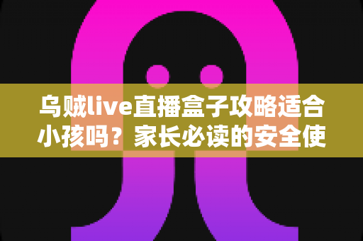 乌贼live直播盒子攻略适合小孩吗?家长必读的安全使用指南与实用建议 乌贼live直播盒子攻略适合小孩吗?家长必读的安全使用指南与实用建议