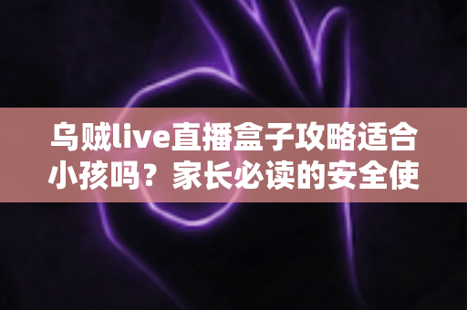 乌贼live直播盒子攻略适合小孩吗？家长必读的安全使用指南与实用建议
