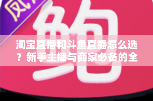 淘宝直播和斗鱼直播怎么选?新手主播与商家必备的全面对比指南 淘宝直播和斗鱼直播怎么选?新手主播与商家必备的全面对比指南