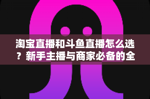淘宝直播和斗鱼直播怎么选?新手主播与商家必备的全面对比指南 淘宝直播和斗鱼直播怎么选?新手主播与商家必备的全面对比指南