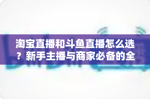 淘宝直播和斗鱼直播怎么选?新手主播与商家必备的全面对比指南 淘宝直播和斗鱼直播怎么选?新手主播与商家必备的全面对比指南