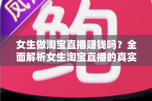 女生做淘宝直播赚钱吗?全面解析女生淘宝直播的真实收入与成功指南 女生做淘宝直播赚钱吗?全面解析女生淘宝直播的真实收入与成功指南