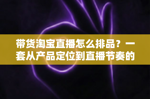 带货淘宝直播怎么排品?一套从产品定位到直播节奏的实战排品指南 带货淘宝直播怎么排品?一套从产品定位到直播节奏的实战排品指南