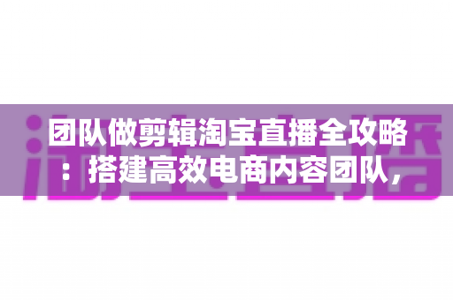 团队做剪辑淘宝直播全攻略：搭建高效电商内容团队，助力直播间流量与销量双增长
