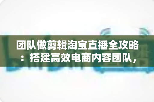 团队做剪辑淘宝直播全攻略：搭建高效电商内容团队，助力直播间流量与销量双增长