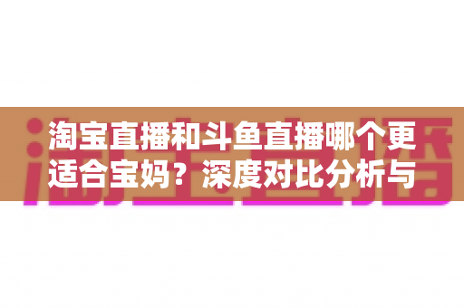 淘宝直播和斗鱼直播哪个更适合宝妈?深度对比分析与新手选平台全攻略 淘宝直播和斗鱼直播哪个更适合宝妈?深度对比分析与新手选平台全攻略